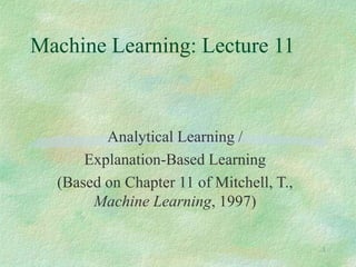 1
Machine Learning: Lecture 11
Analytical Learning /
Explanation-Based Learning
(Based on Chapter 11 of Mitchell, T.,
Machine Learning, 1997)
 