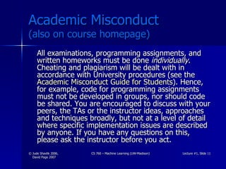 Academic Misconduct  (also on course homepage) All examinations, programming assignments, and written homeworks must be done  individually . Cheating and plagiarism will be dealt with in accordance with University procedures (see the  Academic Misconduct Guide for Students ). Hence, for example, code for programming assignments must not be developed in groups, nor should code be shared. You are encouraged to discuss with your peers, the TAs or the instructor ideas, approaches and techniques broadly, but not at a level of detail where specific implementation issues are described by anyone. If you have any questions on this, please ask the instructor before you act.  
