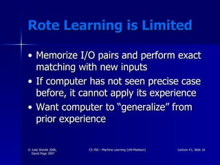 Rote Learning is Limited Memorize I/O pairs and perform exact matching with new inputs If computer has not seen precise case before, it cannot apply its experience Want computer to “generalize” from prior experience 