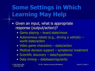 Some Settings in Which Learning May Help Given an input, what is appropriate response (output/action)? Game playing – board state/move Autonomous robots (e.g., driving a vehicle) -- world state/action Video game characters – state/action Medical decision support – symptoms/ treatment Scientific discovery – data/hypothesis Data mining – database/regularity 
