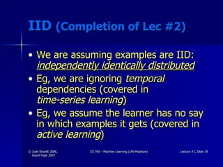 IID  (Completion of Lec #2) We are assuming examples are IID:  independently identically distributed Eg, we are ignoring  temporal  dependencies (covered in  time-series learning ) Eg, we assume the learner has no say in which examples it gets (covered in  active learning ) 