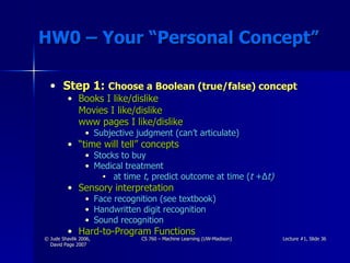 HW0 – Your “Personal Concept” Step 1:  Choose a Boolean (true/false) concept Books I like/dislike  Movies I like/dislike  www pages I like/dislike   Subjective judgment (can’t articulate) “ time will tell” concepts Stocks to buy Medical treatment at time  t , predict outcome at time ( t  + ∆ t) Sensory interpretation  Face recognition (see textbook) Handwritten digit recognition Sound recognition Hard-to-Program Functions 