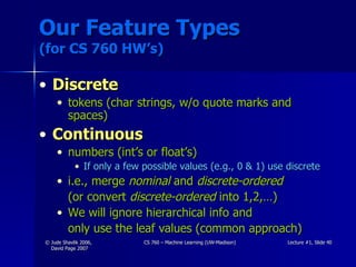 Our Feature Types (for CS 760 HW’s) Discrete tokens (char strings, w/o quote marks and spaces) Continuous numbers (int’s or float’s) If only a few possible values (e.g., 0 & 1) use discrete i.e., merge  nominal  and  discrete-ordered   (or convert  discrete-ordered  into 1,2,…) We will ignore hierarchical info and  only use the leaf values (common approach) 