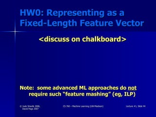 HW0: Representing as a Fixed-Length Feature Vector <discuss on chalkboard> Note:  some advanced ML approaches do  not  require such “feature mashing” (eg, ILP) 