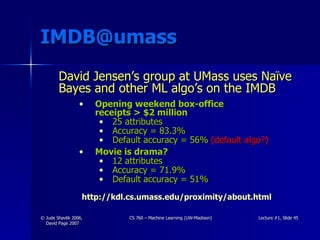 [email_address] David Jensen’s group at UMass uses Naïve Bayes and other ML algo’s on the IMDB Opening weekend box-office  receipts > $2 million 25 attributes Accuracy = 83.3% Default accuracy = 56%   (default algo?) Movie is drama? 12 attributes Accuracy = 71.9% Default accuracy = 51% http://kdl.cs.umass.edu/proximity/about.html 