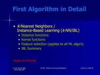 First Algorithm in Detail K -Nearest Neighbors /  Instance-Based Learning ( k -NN/IBL) Distance functions Kernel functions Feature selection (applies to all ML algo’s) IBL Summary Chapter 8 of Mitchell 