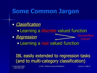 Some Common Jargon Classification Learning a  discrete  valued function Regression Learning a  real  valued function IBL easily extended to regression tasks (and to multi-category classification) Discrete/Real Outputs 
