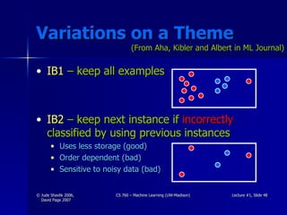 Variations on a Theme IB1  – keep all examples IB2  – keep next instance if  incorrectly  classified by using previous instances Uses less storage (good) Order dependent (bad) Sensitive to noisy data (bad) (From Aha, Kibler and Albert in ML Journal) 