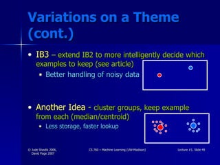 Variations on a Theme (cont.) IB3   – extend IB2 to more intelligently decide which examples to keep (see article) Better handling of noisy data Another Idea  -  cluster groups, keep example from each (median/centroid) Less storage, faster lookup 