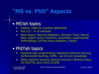 "MS vs. PhD" Aspects MS'ish topics mature, ready for practical application first 2/3 – ¾ of semester Naive Bayes, Nearest-Neighbors, Decision Trees, Neural Nets, Suport Vector Machines, ensembles, experimental methodology (10-fold cross validation,  t -tests) PhD'ish topics inductive logic programming, statistical relational learning, reinforcement learning, SVMs,  use of prior knowledge Other machine learning material covered in Bioinformatics CS 576/776, Jerry Zhu’s CS 838 