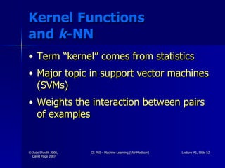 Kernel Functions  and  k -NN Term “kernel” comes from statistics Major topic in support vector machines (SVMs) Weights the interaction between pairs of examples 