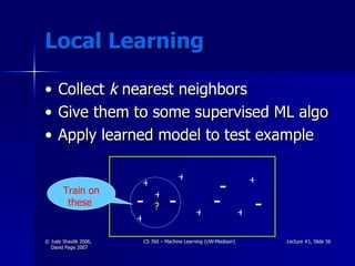 Local Learning Collect  k  nearest neighbors Give them to some supervised ML algo Apply learned model to test example + + + + + + + - - - - ? - Train on these  