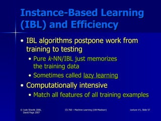Instance-Based Learning (IBL) and Efficiency IBL algorithms postpone work from training to testing Pure  k -NN/IBL just memorizes  the training data Sometimes called  lazy learning Computationally intensive Match all features of all training examples 