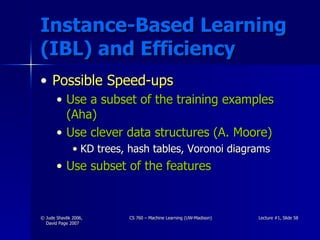 Instance-Based Learning (IBL) and Efficiency Possible Speed-ups Use a subset of the training examples (Aha) Use clever data structures (A. Moore) KD trees, hash tables, Voronoi diagrams Use subset of the features 