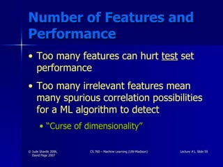 Number of Features and Performance Too many features can hurt  test  set performance Too many irrelevant features mean many spurious correlation possibilities for a ML algorithm to detect “Curse of dimensionality” 