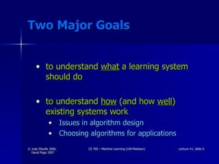 Two Major Goals to understand  what  a learning system should do to understand  how  (and how  well ) existing systems work Issues in algorithm design Choosing algorithms for applications 