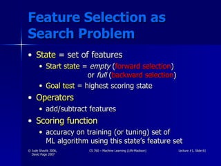 Feature Selection as Search Problem State  = set of features Start state   =  empty   ( forward selection )     or  full  ( backward selection ) Goal test  = highest scoring state Operators  add/subtract features Scoring function  accuracy on training (or tuning) set of  ML algorithm using this state’s feature set 