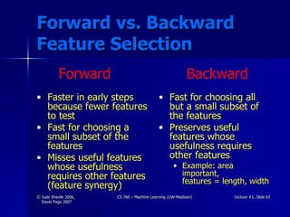 Forward vs. Backward Feature Selection Faster in early steps because fewer features to test Fast for choosing a small subset of the features Misses useful features whose usefulness requires other features (feature synergy) Fast for choosing all but a small subset of the features Preserves useful features whose usefulness requires other features Example: area important,  features = length, width Forward Backward 