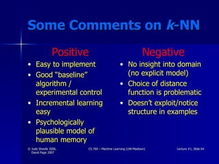 Some Comments on  k -NN Easy to implement Good “baseline” algorithm / experimental control Incremental learning easy Psychologically plausible model of human memory No insight into domain (no explicit model) Choice of distance function is problematic Doesn’t exploit/notice structure in examples Positive Negative 