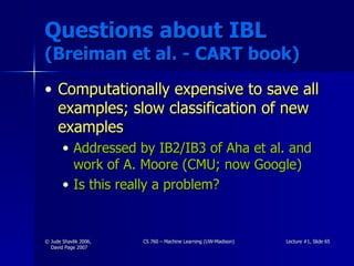 Questions about IBL  (Breiman et al. - CART book) Computationally expensive to save all examples; slow classification of new examples Addressed by IB2/IB3 of Aha et al. and work of A. Moore (CMU; now Google) Is this really a problem? 