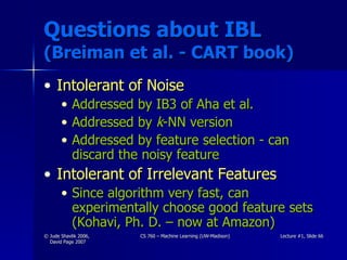 Questions about IBL  (Breiman et al. - CART book) Intolerant of Noise Addressed by IB3 of Aha et al. Addressed by  k -NN version Addressed by feature selection - can discard the noisy feature Intolerant of Irrelevant Features Since algorithm very fast, can experimentally choose good feature sets (Kohavi, Ph. D. – now at Amazon) 