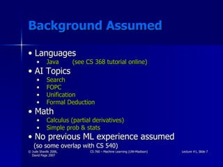 Background Assumed Languages Java  (see CS 368 tutorial online) AI Topics Search FOPC Unification Formal Deduction Math Calculus (partial derivatives) Simple prob & stats No previous ML experience assumed   (so some overlap with CS 540) 
