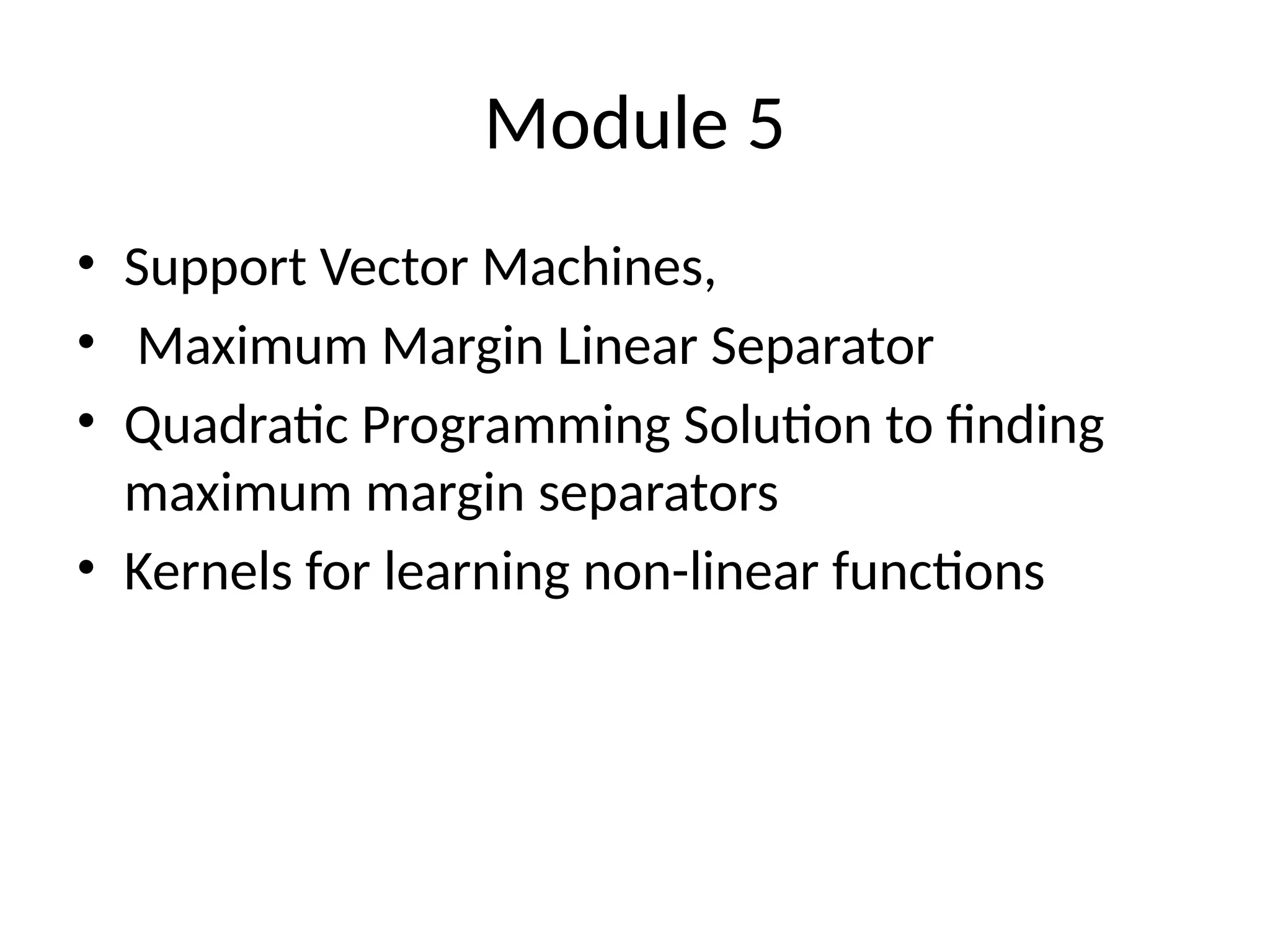 Module 5
• Support Vector Machines,
• Maximum Margin Linear Separator
• Quadratic Programming Solution to finding
maximum margin separators
• Kernels for learning non-linear functions