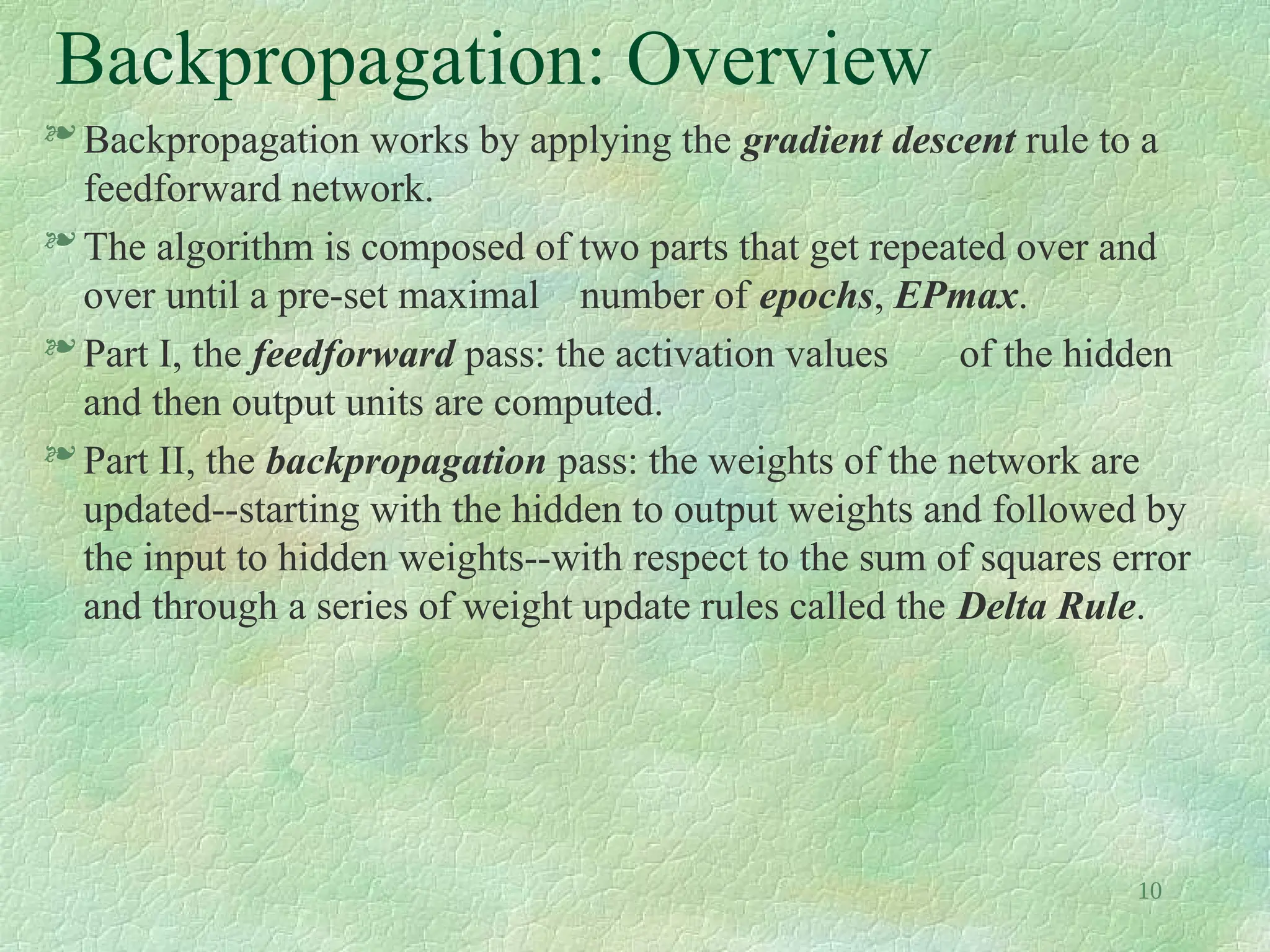 10
Backpropagation: Overview
 Backpropagation works by applying the gradient descent rule to a
feedforward network.
 The algorithm is composed of two parts that get repeated over and
over until a pre-set maximal number of epochs, EPmax.
 Part I, the feedforward pass: the activation values of the hidden
and then output units are computed.
 Part II, the backpropagation pass: the weights of the network are
updated--starting with the hidden to output weights and followed by
the input to hidden weights--with respect to the sum of squares error
and through a series of weight update rules called the Delta Rule.
 