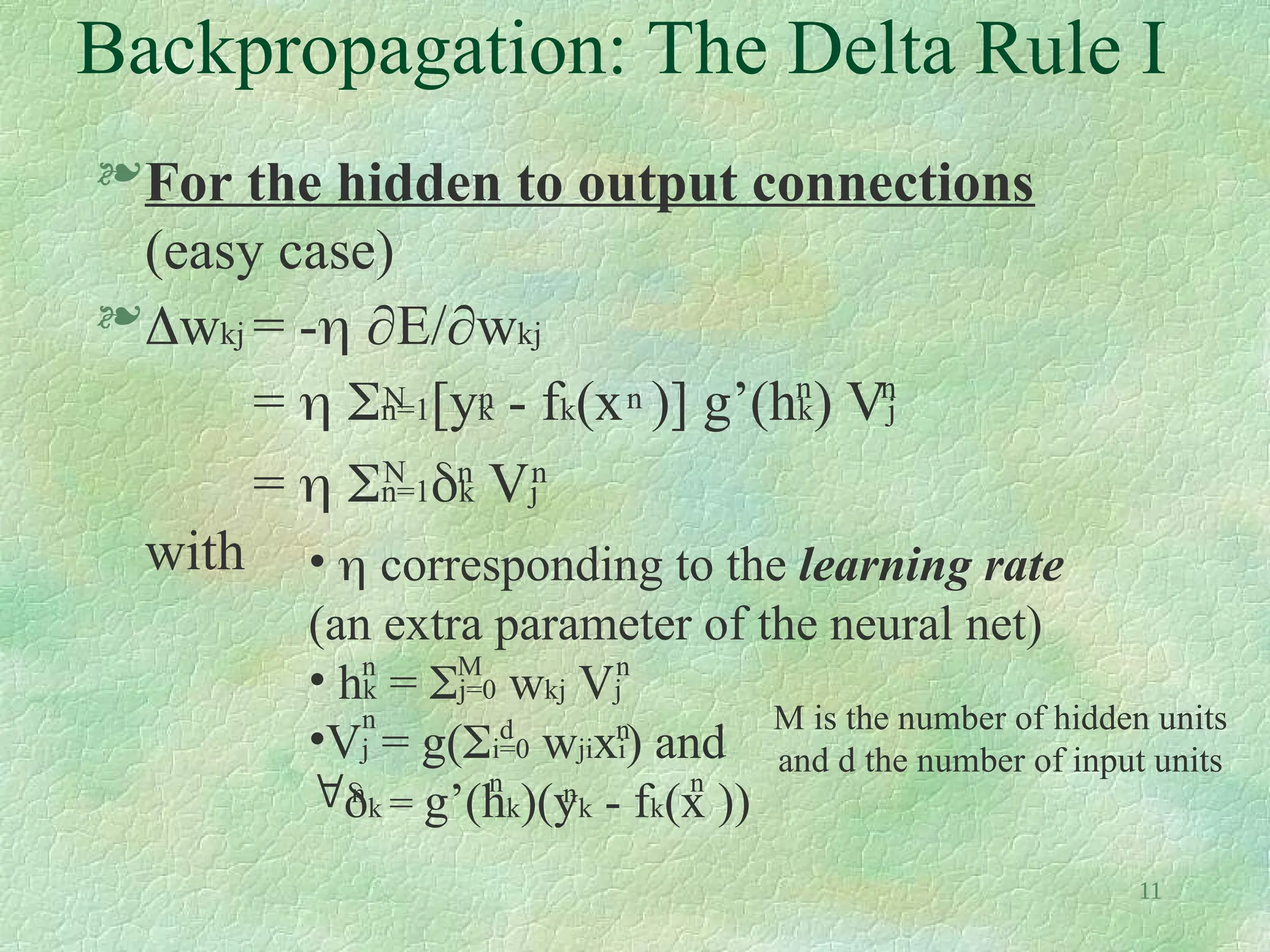 11
Backpropagation: The Delta Rule I
For the hidden to output connections
(easy case)
wkj = - E/wkj
=  n=1[yk - fk(x )] g’(hk) Vj
=  n=1k Vj
with
N n
n
n n
n
n
N
•  corresponding to the learning rate
(an extra parameter of the neural net)
• hk = j=0 wkj Vj
•Vj = g(i=0 wjixi) and
k = g’(hk)(yk - fk(x ))
n
n
n
n n
n
n
M
d
n
M is the number of hidden units
and d the number of input units
 