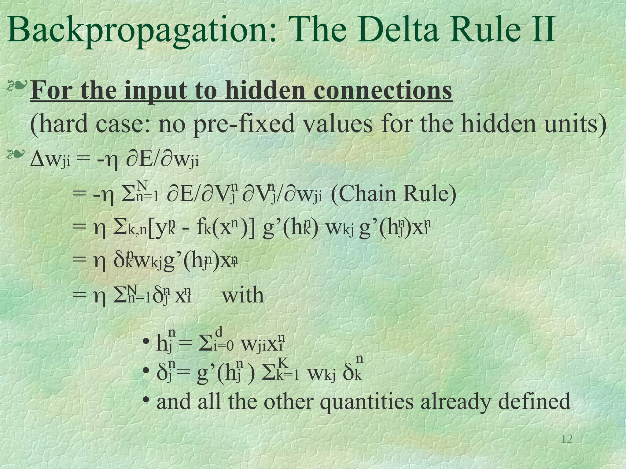 12
Backpropagation: The Delta Rule II
For the input to hidden connections
(hard case: no pre-fixed values for the hidden units)
 wji = - E/wji
= - n=1 E/Vj Vj/wji (Chain Rule)
=  k,n[yk - fk(x )] g’(hk) wkj g’(hj)xi
=  kwkjg’(hj )xi
=  n=1j xi with
n
n
n
n
n
n
n
N
n
n
n
N n
n
• hj = i=0 wjixi
• j = g’(hj ) k=1 wkj k
• and all the other quantities already defined
d
n n
n n K n
 