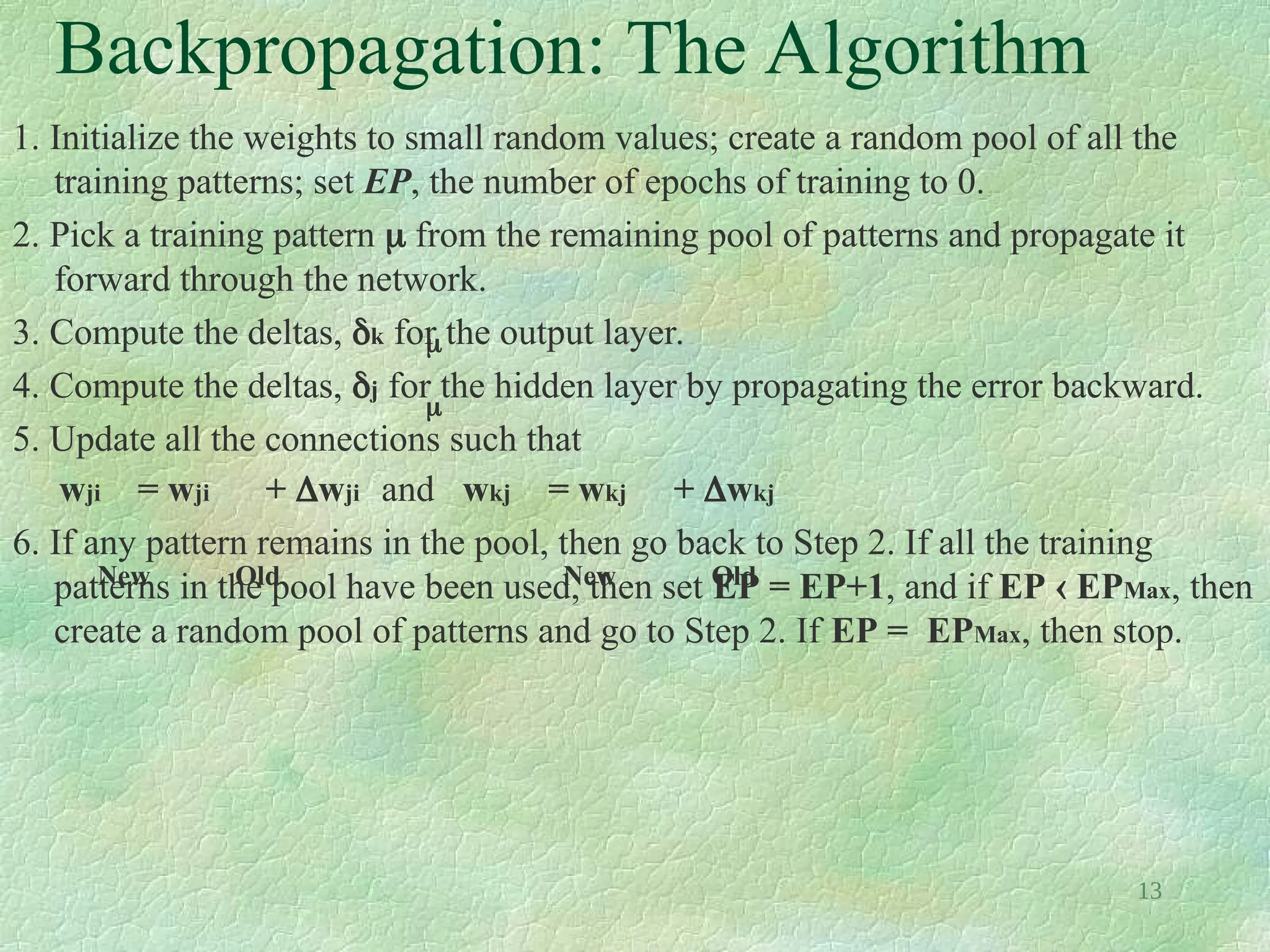 13
Backpropagation: The Algorithm
1. Initialize the weights to small random values; create a random pool of all the
training patterns; set EP, the number of epochs of training to 0.
2. Pick a training pattern  from the remaining pool of patterns and propagate it
forward through the network.
3. Compute the deltas, k for the output layer.
4. Compute the deltas, j for the hidden layer by propagating the error backward.
5. Update all the connections such that
wji = wji + wji and wkj = wkj + wkj
6. If any pattern remains in the pool, then go back to Step 2. If all the training
patterns in the pool have been used, then set EP = EP+1, and if EP  EPMax, then
create a random pool of patterns and go to Step 2. If EP = EPMax, then stop.


New Old New Old
 