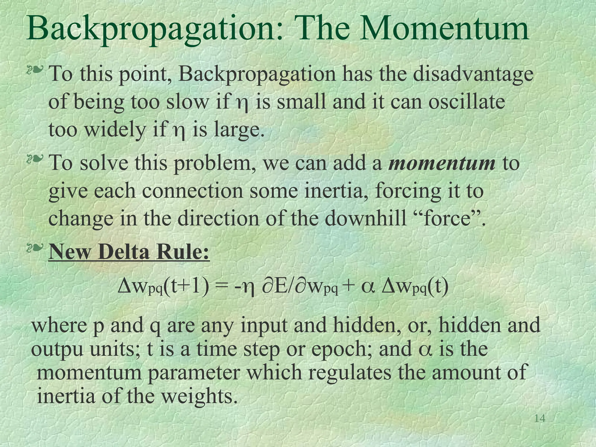 14
Backpropagation: The Momentum
 To this point, Backpropagation has the disadvantage
of being too slow if  is small and it can oscillate
too widely if  is large.
 To solve this problem, we can add a momentum to
give each connection some inertia, forcing it to
change in the direction of the downhill “force”.
 New Delta Rule:
wpq(t+1) = - E/wpq +  wpq(t)
where p and q are any input and hidden, or, hidden and
outpu units; t is a time step or epoch; and  is the
momentum parameter which regulates the amount of
inertia of the weights.
 