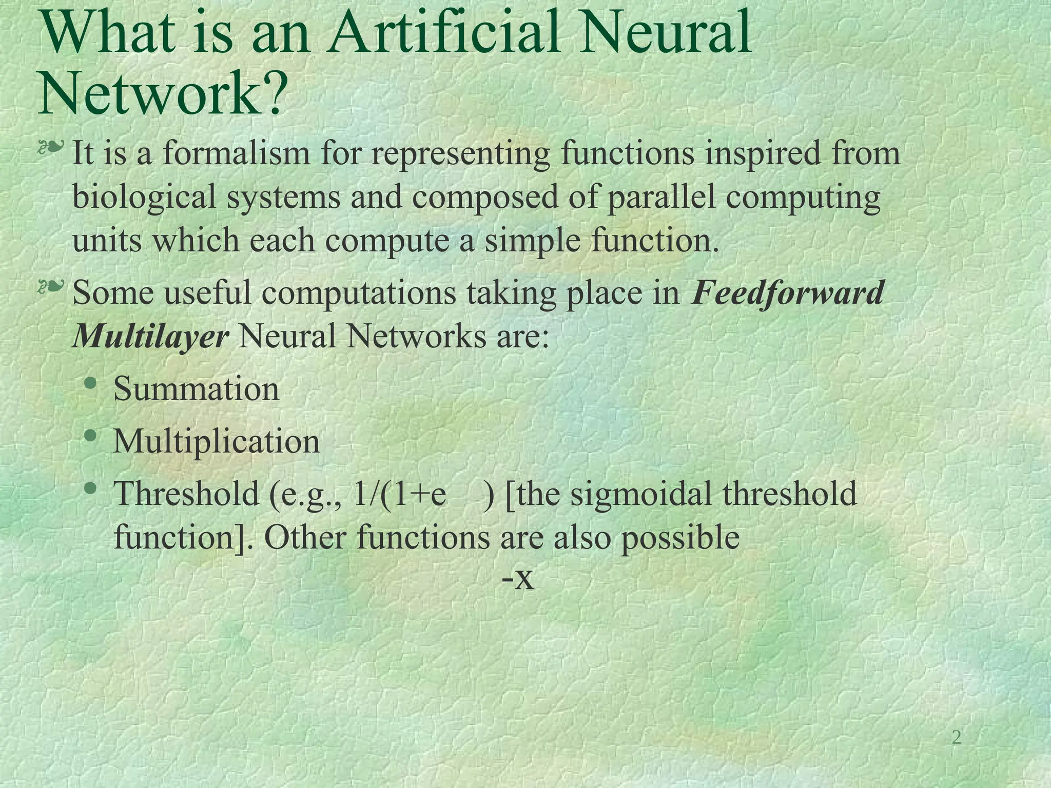 2
What is an Artificial Neural
Network?
 It is a formalism for representing functions inspired from
biological systems and composed of parallel computing
units which each compute a simple function.
 Some useful computations taking place in Feedforward
Multilayer Neural Networks are:

Summation

Multiplication

Threshold (e.g., 1/(1+e ) [the sigmoidal threshold
function]. Other functions are also possible
-x
 