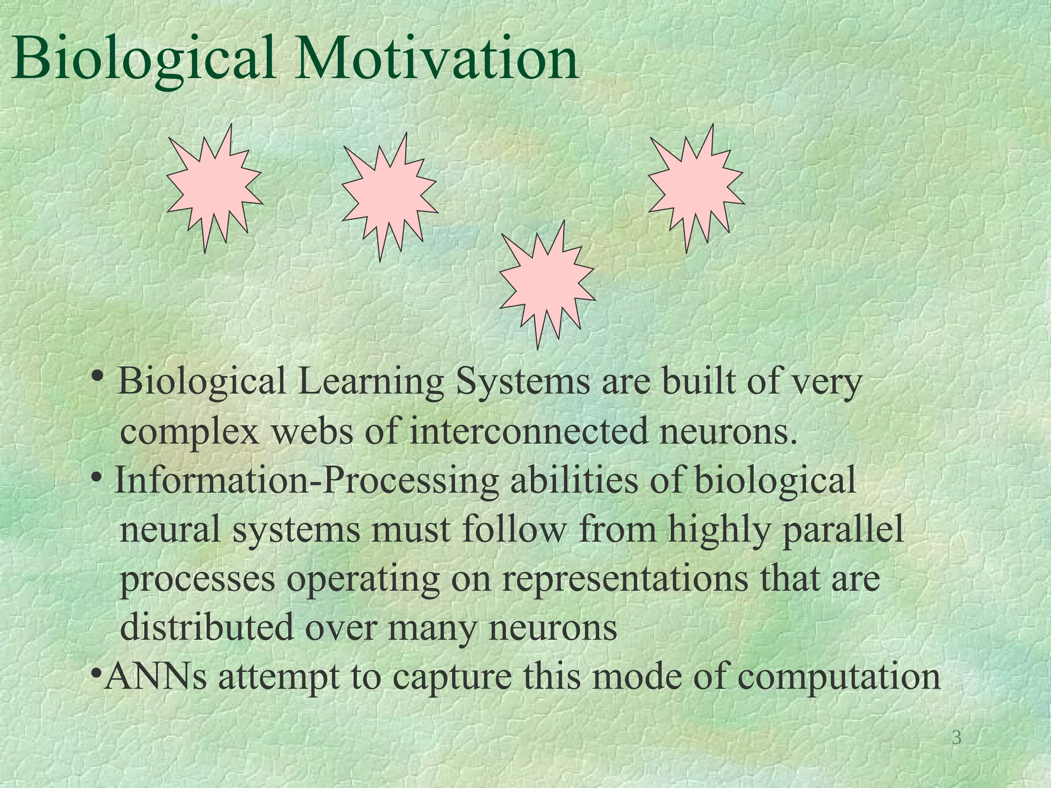 3
Biological Motivation
• Biological Learning Systems are built of very
complex webs of interconnected neurons.
• Information-Processing abilities of biological
neural systems must follow from highly parallel
processes operating on representations that are
distributed over many neurons
•ANNs attempt to capture this mode of computation
 
