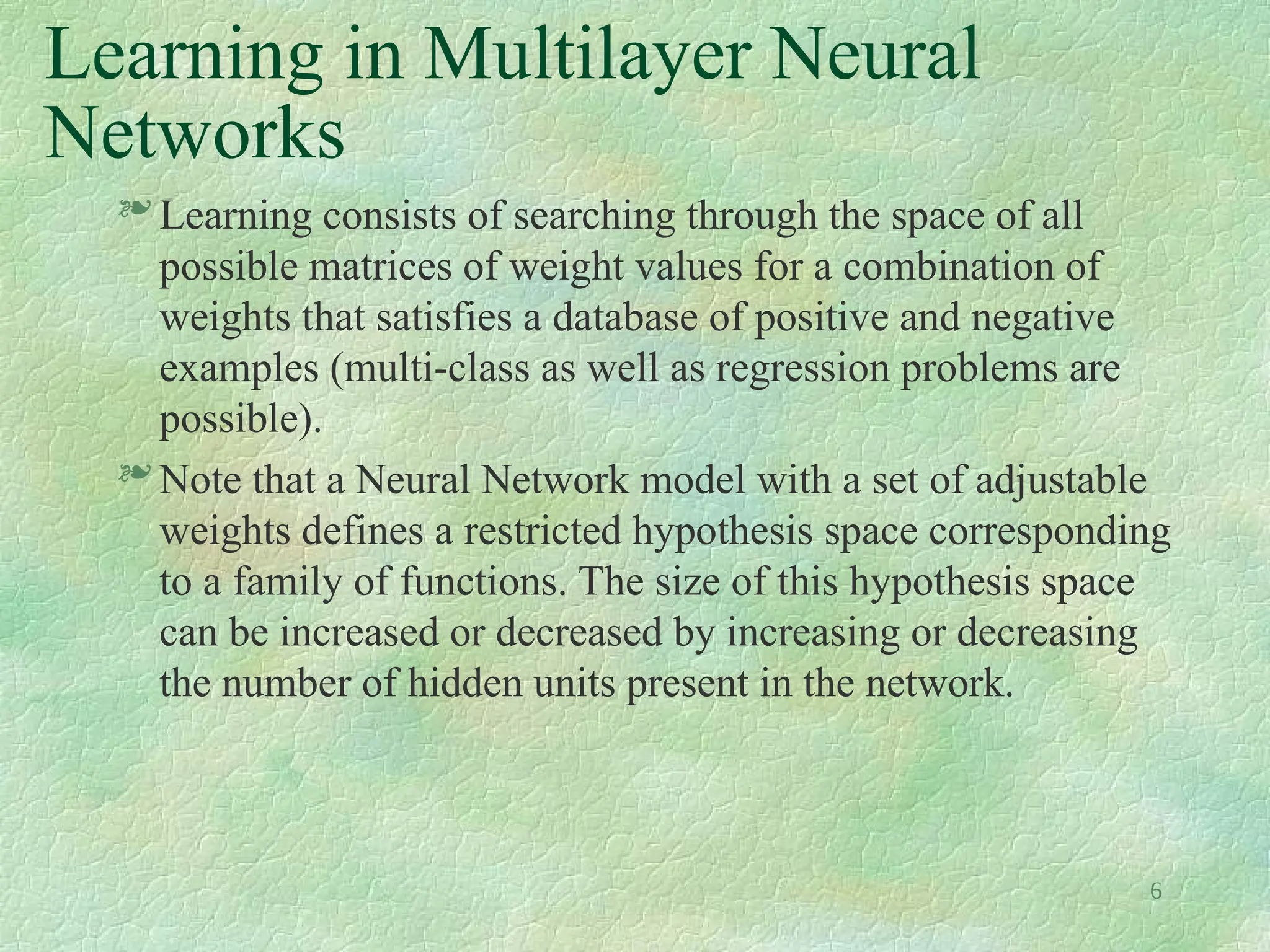 6
Learning in Multilayer Neural
Networks
 Learning consists of searching through the space of all
possible matrices of weight values for a combination of
weights that satisfies a database of positive and negative
examples (multi-class as well as regression problems are
possible).
 Note that a Neural Network model with a set of adjustable
weights defines a restricted hypothesis space corresponding
to a family of functions. The size of this hypothesis space
can be increased or decreased by increasing or decreasing
the number of hidden units present in the network.
 
