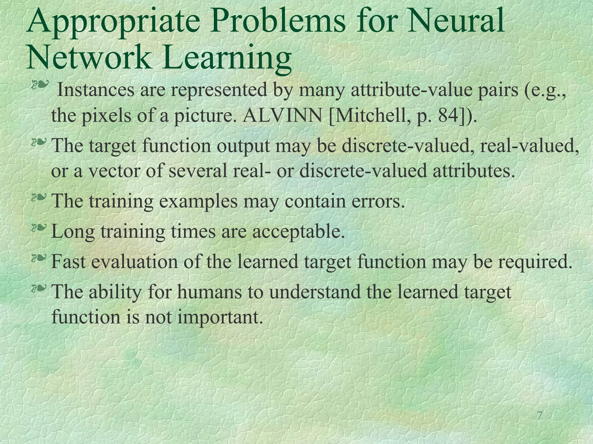 7
Appropriate Problems for Neural
Network Learning
 Instances are represented by many attribute-value pairs (e.g.,
the pixels of a picture. ALVINN [Mitchell, p. 84]).
 The target function output may be discrete-valued, real-valued,
or a vector of several real- or discrete-valued attributes.
 The training examples may contain errors.
 Long training times are acceptable.
 Fast evaluation of the learned target function may be required.
 The ability for humans to understand the learned target
function is not important.
 