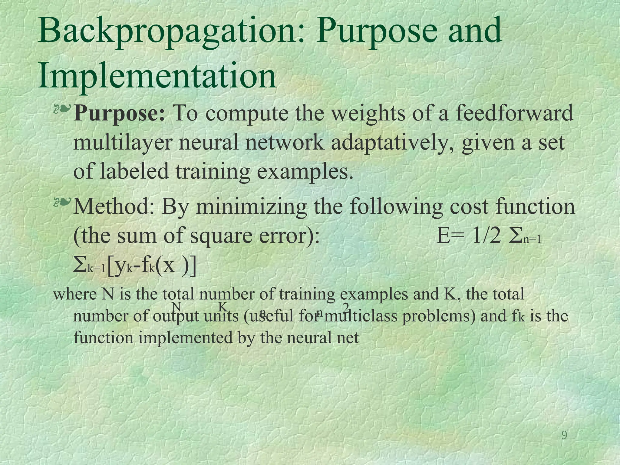 9
Backpropagation: Purpose and
Implementation
Purpose: To compute the weights of a feedforward
multilayer neural network adaptatively, given a set
of labeled training examples.
Method: By minimizing the following cost function
(the sum of square error): E= 1/2 n=1
k=1[yk-fk(x )]
where N is the total number of training examples and K, the total
number of output units (useful for multiclass problems) and fk is the
function implemented by the neural net
N K n n 2
 