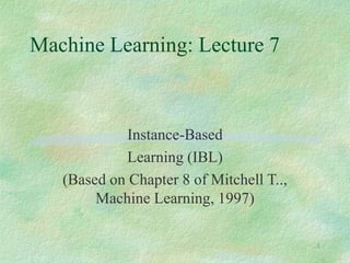 1
Machine Learning: Lecture 7
Instance-Based
Learning (IBL)
(Based on Chapter 8 of Mitchell T..,
Machine Learning, 1997)
 