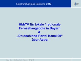 Lokalrundfunktage Nürnberg 2012




                      HbbTV für lokale / regionale
                      Fernsehangebote in Bayern
                                  &
                     „Deutschland-Portal Kanal 99“
                              über Astra




Walter Möller - Stv. Bereichsleiter Technik - 11.07.2012
 