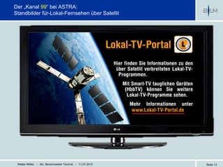 Der „Kanal 99“ bei ASTRA:
Standbilder für-Lokal-Fernsehen über Satellit




 Walter Möller - Stv. Bereichsleiter Technik - 11.07.2012   Seite 13
 