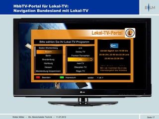 HbbTV-Portal für Lokal-TV:
Navigation Bundesland mit Lokal-TV




                                                                       Mit < ok > kommen Sie in das
                                                                       Internetangebot des Anbieters


                                                           weiter:   < ok >




Walter Möller - Stv. Bereichsleiter Technik - 11.07.2012                                               Seite 17
 