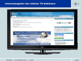 Internetangebot des lokalen TV-Anbieters




 Walter Möller - Stv. Bereichsleiter Technik - 11.07.2012   Seite 18
 