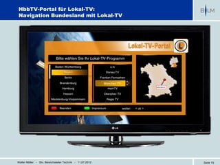 HbbTV-Portal für Lokal-TV:
Navigation Bundesland mit Lokal-TV




                                                           München TV




                                                                        weiter:   < ok >




Walter Möller - Stv. Bereichsleiter Technik - 11.07.2012                                   Seite 19
 