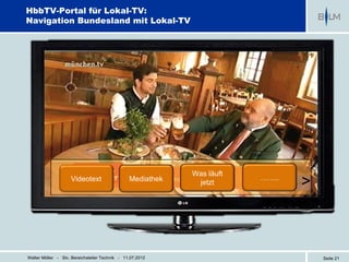 HbbTV-Portal für Lokal-TV:
Navigation Bundesland mit Lokal-TV




                                                            Was läuft
                    Videotext                   Mediathek    jetzt
                                                                        ……..
                                                                               >



Walter Möller - Stv. Bereichsleiter Technik - 11.07.2012                           Seite 21
 