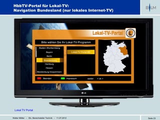 HbbTV-Portal für Lokal-TV:
Navigation Bundesland (nur lokales Internet-TV)




                                                           Lokal-TV Portal BB
                                                           Lokal-TV Portal BB


                                Brandenburg




                                                                          weiter:   < ok >




  Lokal TV Portal

Walter Möller - Stv. Bereichsleiter Technik - 11.07.2012                                     Seite 23
 