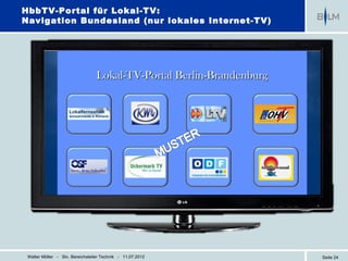 HbbTV-Portal für Lokal-TV:
Navigation Bundesland (nur lokales Internet-TV)




                                 Lokal-TV-Portal Berlin-Brandenburg




 Walter Möller - Stv. Bereichsleiter Technik - 11.07.2012             Seite 24
 