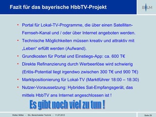 Fazit für das bayerische HbbTV-Projekt


     • Portal für Lokal-TV-Programme, die über einen Satelliten-
          Fernseh-Kanal und / oder über Internet angeboten werden.
     • Technische Möglichkeiten müssen kreativ und attraktiv mit
          „Leben“ erfüllt werden (Aufwand).
     • Grundkosten für Portal und Einstiegs-App: ca. 600 T€
     • Direkte Refinanzierung durch Werbeerlöse wird schwierig
          (Erlös-Potential liegt irgendwo zwischen 300 T€ und 900 T€)
     • Marktpositionierung für Lokal-TV (Marktführer 18:00 – 18:30)
     • Nutzer-Voraussetzung: Hybrides Sat-Empfangsgerät, das
          mittels HbbTV ans Internet angeschlossen ist !



Walter Möller - Stv. Bereichsleiter Technik - 11.07.2012                Seite 29
 