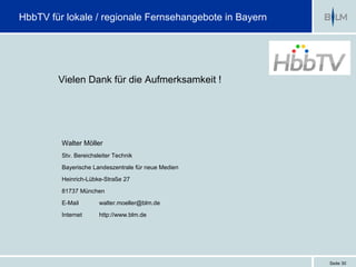 HbbTV für lokale / regionale Fernsehangebote in Bayern




        Vielen Dank für die Aufmerksamkeit !




         Walter Möller
         Stv. Bereichsleiter Technik

         Bayerische Landeszentrale für neue Medien
         Heinrich-Lübke-Straße 27

         81737 München

         E-Mail        walter.moeller@blm.de

         Internet      http://www.blm.de




                                                         Seite 30
 