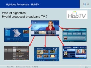 Hybrides Fernsehen - HbbTV


Was ist eigentlich
Hybrid broadcast broadband TV ?




   Walter Möller - Stv. Bereichsleiter Technik - 11.07.2012   Seite 7
 