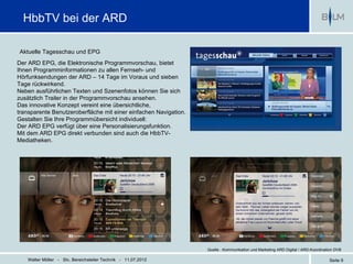 HbbTV bei der ARD

Aktuelle Tagesschau und EPG
Der ARD EPG, die Elektronische Programmvorschau, bietet
Ihnen Programminformationen zu allen Fernseh- und
Hörfunksendungen der ARD – 14 Tage im Voraus und sieben
Tage rückwirkend.
Neben ausführlichen Texten und Szenenfotos können Sie sich
zusätzlich Trailer in der Programmvorschau ansehen.
Das innovative Konzept vereint eine übersichtliche,
transparente Benutzeroberfläche mit einer einfachen Navigation.
Gestalten Sie Ihre Programmübersicht individuell:
Der ARD EPG verfügt über eine Personalisierungsfunktion.
Mit dem ARD EPG direkt verbunden sind auch die HbbTV-
Mediatheken.




                                                                  Quelle : Kommunikation und Marketing ARD Digital / ARD-Koordination DVB

    Walter Möller - Stv. Bereichsleiter Technik - 11.07.2012                                                                      Seite 9
 